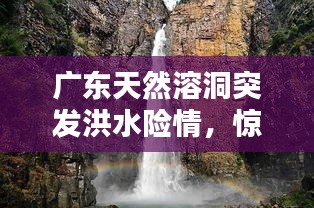 廣東天然溶洞突發(fā)洪水險情，驚險瞬間全記錄！