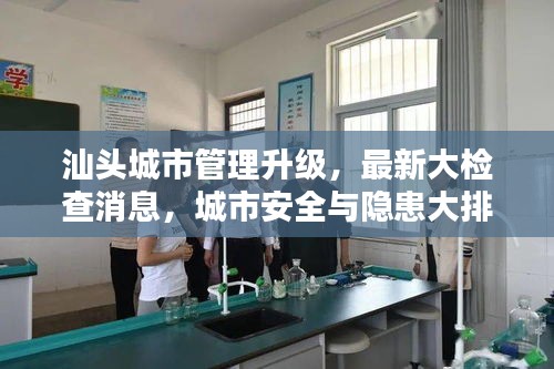 汕頭城市管理升級，最新大檢查消息，城市安全與隱患大排查全面啟動