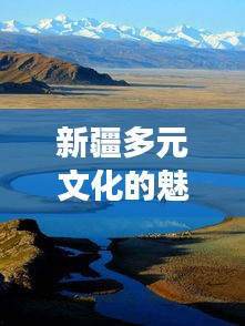 新疆多元文化的魅力之旅，暢游疆內(nèi)旅游攻略