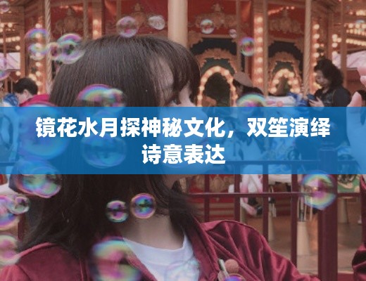 鏡花水月探神秘文化，雙笙演繹詩意表達(dá)
