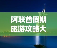 阿聯(lián)酋假期旅游攻略大全，最新指南助你暢游無(wú)憂！