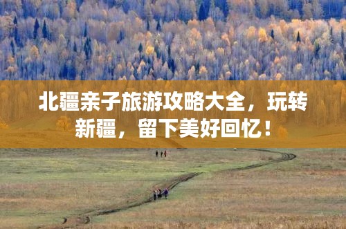 北疆親子旅游攻略大全，玩轉(zhuǎn)新疆，留下美好回憶！
