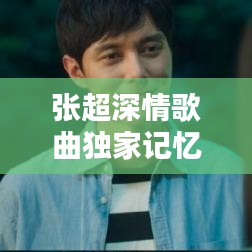 張超深情歌曲獨家記憶，音樂中的情感獨白，感人至深！
