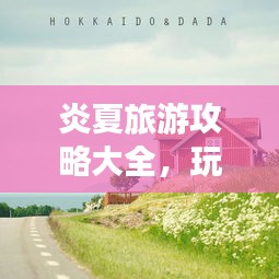 炎夏旅游攻略大全，玩轉(zhuǎn)夏日旅行的必備指南